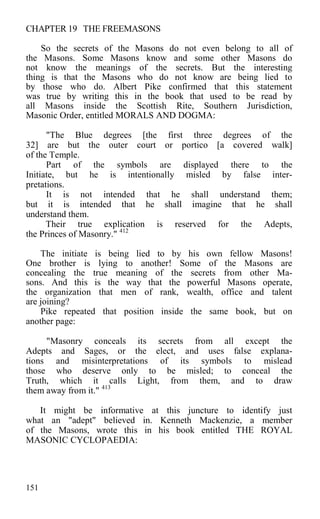 CHAPTER 19 THE FREEMASONS
So the secrets of the Masons do not even belong to all of
the Masons. Some Masons know and some other Masons do
not know the meanings of the secrets. But the interesting
thing is that the Masons who do not know are being lied to
by those who do. Albert Pike confirmed that this statement
was true by writing this in the book that used to be read by
all Masons inside the Scottish Rite, Southern Jurisdiction,
Masonic Order, entitled MORALS AND DOGMA:
"The Blue degrees [the first three degrees of the
32] are but the outer court or portico [a covered walk]
of the Temple.
Part of the symbols are displayed there to the
Initiate, but he is intentionally misled by false inter-
pretations.
It is not intended that he shall understand them;
but it is intended that he shall imagine that he shall
understand them.
Their true explication is reserved for the Adepts,
the Princes of Masonry." 412
The initiate is being lied to by his own fellow Masons!
One brother is lying to another! Some of the Masons are
concealing the true meaning of the secrets from other Ma-
sons. And this is the way that the powerful Masons operate,
the organization that men of rank, wealth, office and talent
are joining?
Pike repeated that position inside the same book, but on
another page:
"Masonry conceals its secrets from all except the
Adepts and Sages, or the elect, and uses false explana-
tions and misinterpretations of its symbols to mislead
those who deserve only to be misled; to conceal the
Truth, which it calls Light, from them, and to draw
them away from it." 413
It might be informative at this juncture to identify just
what an "adept" believed in. Kenneth Mackenzie, a member
of the Masons, wrote this in his book entitled THE ROYAL
MASONIC CYCLOPAEDIA:
151
 