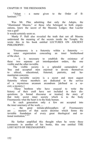 CHAPTER 19 THE FREEMASONS
"Adept - a name given to the Order of Il-
luminati." 414
Was Mr. Pike admitting that only the Adepts, the
"illuminated Masons," or those who belonged to both organi-
zations, knew the secret of the Masonic Lodges: that Lucifer
was a god?
It would certainly seem so.
Manly P. Hall also revealed the truth that not all Masons
understand the meaning of the secrets inside the Temple. He
wrote this in his book entitled LECTURES ON ANCIENT
PHILOSOPHY:
"Freemasonry is a fraternity within a fraternity —
an outer organization concealing an inner brotherhood
of the elect.
... it is necessary to establish the existence of
these two separate yet interdependent orders, the one
visible and the other invisible.
The visible society is a splendid camaraderie of
'free and accepted' men enjoined to devote themselves
to ethical, educational, fraternal, patriotic, and hu-
manitarian concerns.
The invisible society is a secret and most august
fraternity whose members are dedicated to the service
of a mysterious arcanum arcandrum [defined as a se-
cret; a mystery.]
Those brethren who have essayed to write the
history of their craft have not included in their dis-
quisitions [a formal discourse or treatise] the story of
that truly secret inner society which is to the body
Freemasonic what the heart is to the body human.
In each generation only a few are accepted into
the inner sanctuary of the work ....
... the great initiate-philosophers of Freemasonry
are ... masters of that secret doctrine which forms the
invisible foundation of every great theological and ra-
tional institution." 415
He further amplified this thought when he wrote these
comments in another of his books, this one entitled THE
LOST KEYS OF FREEMASONRY:
152
 