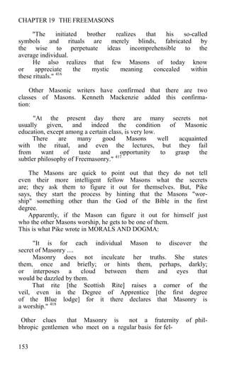 CHAPTER 19 THE FREEMASONS
"The initiated brother realizes that his so-called
symbols and rituals are merely blinds, fabricated by
the wise to perpetuate ideas incomprehensible to the
average individual.
He also realizes that few Masons of today know
or appreciate the mystic meaning concealed within
these rituals." 416
Other Masonic writers have confirmed that there are two
classes of Masons. Kenneth Mackenzie added this confirma-
tion:
"At the present day there are many secrets not
usually given, and indeed the condition of Masonic
education, except among a certain class, is very low.
There are many good Masons well acquainted
with the ritual, and even the lectures, but they fail
from want of taste and opportunity to grasp the
subtler philosophy of Freemasonry." 417
The Masons are quick to point out that they do not tell
even their more intelligent fellow Masons what the secrets
are; they ask them to figure it out for themselves. But, Pike
says, they start the process by hinting that the Masons "wor-
ship" something other than the God of the Bible in the first
degree.
Apparently, if the Mason can figure it out for himself just
who the other Masons worship, he gets to be one of them.
This is what Pike wrote in MORALS AND DOGMA:
"It is for each individual Mason to discover the
secret of Masonry ....
Masonry does not inculcate her truths. She states
them, once and briefly; or hints them, perhaps, darkly;
or interposes a cloud between them and eyes that
would be dazzled by them.
That rite [the Scottish Rite] raises a corner of the
veil, even in the Degree of Apprentice [the first degree
of the Blue lodge] for it there declares that Masonry is
a worship." 418
Other clues that Masonry is not a fraternity of phil-
bhropic gentlemen who meet on a regular basis for fel-
153
 