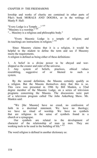 CHAPTER 19 THE FREEMASONS
lowship and works of charity are contained in other parts of
Pike's book MORALS AND DOGMA, or in the writings of
Manly P. Hall:
"Every Lodge is a Temple ...." 419
"Masonry is a worship." 420
"... Masonry is a religious and philosophic body."
"Every Masonic Lodge is a temple of religion; and
its teachings are instructions in religion." 422
Since Masonry claims that it is a religion, it would be
helpful to the student to define the term and see if Masonry
meets the requirements.
A religion is defined as being either of these definitions:
1. A belief in a divine power to be obeyed and wor-
shipped as the creator and ruler of the universe.
2. Any system of beliefs, practices, ethical values
resembling, suggestive of or likened to such a
system.
By the second definition, the Masons certainly qualify as
a religion. But the Masons themselves deny that this is so.
This view was presented in 1986 by Bill Mankin, a 32nd
degree member of the Masonic Lodge, on a series of television
programs concerning the Masons. The discussions were part
of a television program called The John Ankerberg Show. Mr.
Mankin said:
"We [the Masons] have no creed, no confession of
faith in a doctrinal statement. We have no theology;
we have no ritual of worship. We have no symbols
that are religious in the sense of symbols found in a
church or a synagogue.
Our symbols are related to the development of
character of the relationship of man to men. They are
working tools to be used in the building of life." 423
The word religion is defined in another dictionary as:
154
 