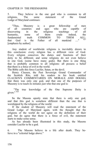 CHAPTER 19 THE FREEMASONS
5. They believe in the one god who is common to all
religions. The same statement of the Grand
Lodge of Maryland continues:
"Thus, Masonry is a great fellowship of men
of all countries and ages who are capable of
discovering in the religious teachings of all
humanity, some of them crude indeed, the
fundamental truth COMMON TO THEM ALL:
that God is the Father of all mankind ...." 427
[emphasis by author]
Any student of worldwide religions is inevitably drawn to
this conclusion: every religion has a different view of God.
Every religion conceives the duties and functions of their
deity to be different; and some religions do not even believe
in one God, (some have many gods). But there is one thing
that is probably common to all religions: all possess a belief
that there is a force of evil in the world.
The Bible calls this force Lucifer, Satan, or the devil.
Henry Clausen, the Past Sovereign Grand Commander of
the Scottish Rite, told his readers in his book entitled
CLAUSEN'S COMMENTARIES ON MORALS AND DOGMA
that there was only one god, and that one of the purposes of
Masonry is to teach its initiates just who that one god is:
"The true knowledge of the One Supreme Deity is
given." 428
So the Masons openly state that there is only one god,
and that this god is somehow different than the one that is
worshipped by the religions of the world.
If the student of Masonry will read the statement of the
Grand Lodge of Maryland again, with the thought that the
religions of the world do not agree on the definition of their
god, but do agree that there is a force of evil, the statement
starts to make some sense.
As has already been illustrated in this study, the Masons
consider Lucifer to be a god.
6. The Masons believe in a life after death. They be-
lieve in a "celestial lodge above."
156
 