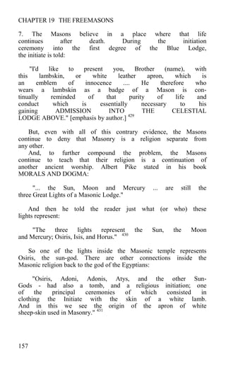 CHAPTER 19 THE FREEMASONS
7. The Masons believe in a place where that life
continues after death. During the initiation
ceremony into the first degree of the Blue Lodge,
the initiate is told:
"I'd like to present you, Brother (name), with
this lambskin, or white leather apron, which is
an emblem of innocence .... He therefore who
wears a lambskin as a badge of a Mason is con-
tinually reminded of that purity of life and
conduct which is essentially necessary to his
gaining ADMISSION INTO THE CELESTIAL
LODGE ABOVE." [emphasis by author.] 429
But, even with all of this contrary evidence, the Masons
continue to deny that Masonry is a religion separate from
any other.
And, to further compound the problem, the Masons
continue to teach that their religion is a continuation of
another ancient worship. Albert Pike stated in his book
MORALS AND DOGMA:
"... the Sun, Moon and Mercury ... are still the
three Great Lights of a Masonic Lodge."
And then he told the reader just what (or who) these
lights represent:
"The three lights represent the Sun, the Moon
and Mercury; Osiris, Isis, and Horus." 430
So one of the lights inside the Masonic temple represents
Osiris, the sun-god. There are other connections inside the
Masonic religion back to the god of the Egyptians:
"Osiris, Adoni, Adonis, Atys, and the other Sun-
Gods - had also a tomb, and a religious initiation; one
of the principal ceremonies of which consisted in
clothing the Initiate with the skin of a white lamb.
And in this we see the origin of the apron of white
sheep-skin used in Masonry." 431
157
 