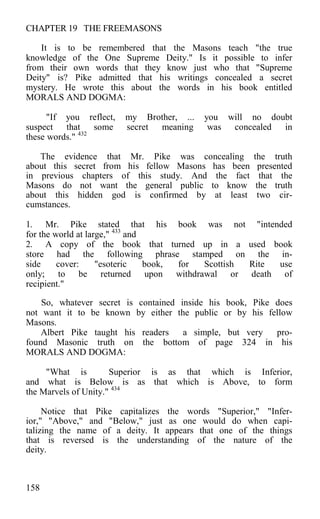 CHAPTER 19 THE FREEMASONS
It is to be remembered that the Masons teach "the true
knowledge of the One Supreme Deity." Is it possible to infer
from their own words that they know just who that "Supreme
Deity" is? Pike admitted that his writings concealed a secret
mystery. He wrote this about the words in his book entitled
MORALS AND DOGMA:
"If you reflect, my Brother, ... you will no doubt
suspect that some secret meaning was concealed in
these words." 432
The evidence that Mr. Pike was concealing the truth
about this secret from his fellow Masons has been presented
in previous chapters of this study. And the fact that the
Masons do not want the general public to know the truth
about this hidden god is confirmed by at least two cir-
cumstances.
1. Mr. Pike stated that his book was not "intended
for the world at large," 433
and
2. A copy of the book that turned up in a used book
store had the following phrase stamped on the in-
side cover: "esoteric book, for Scottish Rite use
only; to be returned upon withdrawal or death of
recipient."
So, whatever secret is contained inside his book, Pike does
not want it to be known by either the public or by his fellow
Masons.
Albert Pike taught his readers a simple, but very pro-
found Masonic truth on the bottom of page 324 in his
MORALS AND DOGMA:
"What is Superior is as that which is Inferior,
and what is Below is as that which is Above, to form
the Marvels of Unity." 434
Notice that Pike capitalizes the words "Superior," "Infer-
ior," "Above," and "Below," just as one would do when capi-
talizing the name of a deity. It appears that one of the things
that is reversed is the understanding of the nature of the
deity.
158
 