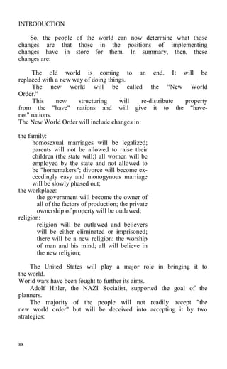 INTRODUCTION
So, the people of the world can now determine what those
changes are that those in the positions of implementing
changes have in store for them. In summary, then, these
changes are:
The old world is coming to an end. It will be
replaced with a new way of doing things.
The new world will be called the "New World
Order."
This new structuring will re-distribute property
from the "have" nations and will give it to the "have-
not" nations.
The New World Order will include changes in:
the family:
homosexual marriages will be legalized;
parents will not be allowed to raise their
children (the state will;) all women will be
employed by the state and not allowed to
be "homemakers"; divorce will become ex-
ceedingly easy and monogynous marriage
will be slowly phased out;
the workplace:
the government will become the owner of
all of the factors of production; the private
ownership of property will be outlawed;
religion:
religion will be outlawed and believers
will be either eliminated or imprisoned;
there will be a new religion: the worship
of man and his mind; all will believe in
the new religion;
The United States will play a major role in bringing it to
the world.
World wars have been fought to further its aims.
Adolf Hitler, the NAZI Socialist, supported the goal of the
planners.
The majority of the people will not readily accept "the
new world order" but will be deceived into accepting it by two
strategies:
XX
 