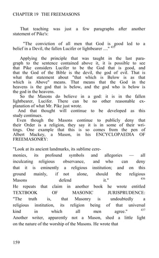 CHAPTER 19 THE FREEMASONS
That teaching was just a few paragraphs after another
statement of Pike's:
"The conviction of all men that God is good led to a
belief in a Devil, the fallen Lucifer or lightbearer ...." 435
Applying the principle that was taught in the last para-
graph to the sentence contained above it, it is possible to see
that Pike considers Lucifer to be the God that is good, and
that the God of the Bible is the devil, the god of evil. That is
what that statement about "that which is Below is as that
which is Above" means. That means that the God in the
heavens is the god that is below, and the god who is below is
the god in the heavens.
So the Masons do believe in a god: it is in the fallen
lightbearer, Lucifer. There can be no other reasonable ex-
planation of what Mr. Pike just wrote.
And that thought will continue to be developed as this
study continues.
Even though the Masons continue to publicly deny that
their Order is a religion, they say it is in some of their wri-
tings. One example that this is so comes from the pen of
Albert Mackey, a Mason, in his ENCYCLOPAEDIA OF
FREEMASONRY:
"Look at its ancient landmarks, its sublime cere-
monies, its profound symbols and allegories — all
inculcating religious observance, and who can deny
that it is eminently a religious institution; and on this
ground mainly, if not alone, should the religious
Masons defend it." 436
He repeats that claim in another book he wrote entitled
TEXTBOOK OF MASONIC JURISPRUDENCE:
"The truth is, that Masonry is undoubtedly a
religious institution, its religion being of that universal
kind in which all men agree." 437
Another writer, apparently not a Mason, shed a little light
on the nature of the worship of the Masons. He wrote that
159
 