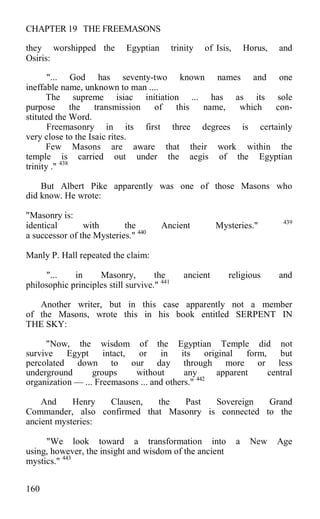 CHAPTER 19 THE FREEMASONS
they worshipped the Egyptian trinity of Isis, Horus, and
Osiris:
"... God has seventy-two known names and one
ineffable name, unknown to man ....
The supreme isiac initiation ... has as its sole
purpose the transmission of this name, which con-
stituted the Word.
Freemasonry in its first three degrees is certainly
very close to the Isaic rites.
Few Masons are aware that their work within the
temple is carried out under the aegis of the Egyptian
trinity ." 438
But Albert Pike apparently was one of those Masons who
did know. He wrote:
"Masonry is:
identical with the Ancient Mysteries." 439
a successor of the Mysteries." 440
Manly P. Hall repeated the claim:
"... in Masonry, the ancient religious and
philosophic principles still survive." 441
Another writer, but in this case apparently not a member
of the Masons, wrote this in his book entitled SERPENT IN
THE SKY:
"Now, the wisdom of the Egyptian Temple did not
survive Egypt intact, or in its original form, but
percolated down to our day through more or less
underground groups without any apparent central
organization — ... Freemasons ... and others." 442
And Henry Clausen, the Past Sovereign Grand
Commander, also confirmed that Masonry is connected to the
ancient mysteries:
"We look toward a transformation into a New Age
using, however, the insight and wisdom of the ancient
mystics." 443
160
 