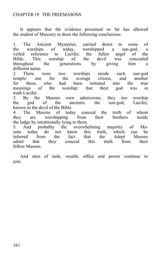 CHAPTER 19 THE FREEMASONS
It appears that the evidence presented so far has allowed
the student of Masonry to draw the following conclusions:
1. The Ancient Mysteries, carried down to some of
the worships of today, worshipped a sun-god, a
veiled reference to Lucifer, the fallen angel of the
Bible. This worship of the devil was concealed
throughout the generations by giving him a
different name.
2. There were two worships inside each sun-god
temple: one for the average citizen, and another
for those who had been initiated into the true
meanings of the worship: that their god was in
truth Lucifer.
3. By the Masons own admissions, they too worship
the god of the ancients: the sun-god, Lucifer,
known as the devil of the Bible.
4. The Masons of today conceal the truth of whom
they are worshipping from their brothers inside
the lodge by intentionally lying to them.
5. And probably the overwhelming majority of Ma-
sons today do not know this truth, which can be
inferred from the fact that the Adept Masons
admit that they conceal this truth from their
fellow Masons.
And men of rank, wealth, office and power continue to
join.
161
 