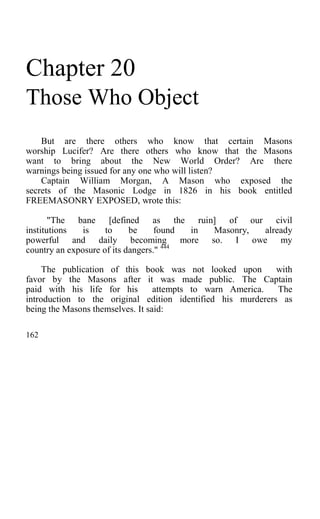 Chapter 20
Those Who Object
But are there others who know that certain Masons
worship Lucifer? Are there others who know that the Masons
want to bring about the New World Order? Are there
warnings being issued for any one who will listen?
Captain William Morgan, A Mason who exposed the
secrets of the Masonic Lodge in 1826 in his book entitled
FREEMASONRY EXPOSED, wrote this:
"The bane [defined as the ruin] of our civil
institutions is to be found in Masonry, already
powerful and daily becoming more so. I owe my
country an exposure of its dangers." 444
The publication of this book was not looked upon with
favor by the Masons after it was made public. The Captain
paid with his life for his attempts to warn America. The
introduction to the original edition identified his murderers as
being the Masons themselves. It said:
162
 