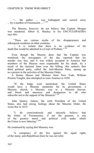 CHAPTER 20 THOSE WHO OBJECT
"... the author ... was kidnapped and carried away
... by a number of Freemasons ...." 445
The Masons, however, do not believe that Captain Morgan
was murdered. Albert G. Mackey in his ENCYCLOPAEDIA
says this:
"There are various myths of his disappearance and
subsequent residence in other countries.
... it is certain that there is no evidence of his
death that would be admitted in a Court of Probate." 446
Even though the Masons deny that the Captain was
murdered, the newspapers of the day reported that his
murder was fact, and it was widely accepted in America that
members of the Masons were responsible for his death. As a
result of the national furor over the killing, this nation's first
third political party, called the Anti-Masons Party, sprang up
as a protest to the activities of the Masonic Order.
A former Mason and Minister from New York, William
Preston Vaughn, also attempted to warn America in 1830:
"If the lodge went unchecked, the United States
would have a Masonic monarchy for its government, a
Masonic church, a Masonic way to a Masonic heaven,
and blood and massacre and destruction to all who
subscribe not to the support of the Monarch." 447
John Quincy Adams, the sixth President of the United
States, also had strong feelings about the Masonic Order. He
wrote this in 1833:
"I do conscientiously and sincerely believe that
the Order of Freemasonry, if not the greatest, is one
of the greatest moral and political evils under which
the Union is now laboring." 448
He continued by saying that Masonry was:
"a conspiracy of the few against the equal rights
of the many; anti-Republican [here he was not refer-
163
 