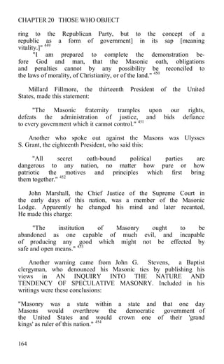 CHAPTER 20 THOSE WHO OBJECT
ring to the Republican Party, but to the concept of a
republic as a form of government] in its sap [meaning
vitality.]" 449
"I am prepared to complete the demonstration be-
fore God and man, that the Masonic oath, obligations
and penalties cannot by any possibility be reconciled to
the laws of morality, of Christianity, or of the land." 450
Millard Fillmore, the thirteenth President of the United
States, made this statement:
"The Masonic fraternity tramples upon our rights,
defeats the administration of justice, and bids defiance
to every government which it cannot control." 451
Another who spoke out against the Masons was Ulysses
S. Grant, the eighteenth President, who said this:
"All secret oath-bound political parties are
dangerous to any nation, no matter how pure or how
patriotic the motives and principles which first bring
them together." 452
John Marshall, the Chief Justice of the Supreme Court in
the early days of this nation, was a member of the Masonic
Lodge. Apparently he changed his mind and later recanted,
He made this charge:
"The institution of Masonry ought to be
abandoned as one capable of much evil, and incapable
of producing any good which might not be effected by
safe and open means." 453
Another warning came from John G. Stevens, a Baptist
clergyman, who denounced his Masonic ties by publishing his
views in AN INQUIRY INTO THE NATURE AND
TENDENCY OF SPECULATIVE MASONRY. Included in his
writings were these conclusions:
"Masonry was a state within a state and that one day
Masons would overthrow the democratic government of
the United States and would crown one of their 'grand
kings' as ruler of this nation." 454
164
 