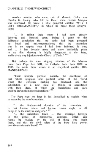 CHAPTER 20 THOSE WHO OBJECT
Another minister who came out of Masonic Order was
Charles G. Finney, who left the Order when Captain Morgan
was murdered. He wrote a little pamphlet entitled "WHY I
LEFT FREEMASONRY," in which he made these observa-
tions:
"... in taking these oaths I had been grossly
deceived and imposed upon. Indeed I came to the
deliberate conclusion that my oaths had been procured
by fraud and misrepresentations; that the institution
was in no respect what I had been informed it was;
and ... it has become more and more irresistibly plain
to me that Masonry is highly dangerous to the State,
and in every way injurious to the Church of Christ." 455
But perhaps the most ringing criticism of the Masons
came from Pope Leo XIII, the Catholic Pope from 1878 to
1903. He wrote these words in an encyclical entitled HU-
MANUS GENUS:
"Their ultimate purpose: namely, the overthrow of
that whole religious and political order of the world
which the Christian teaching has produced, and the
substitution of a new state of things in accordance
with their ideas, of which the foundations and laws
shall be drawn from mere naturalism." 456
The Pope went on later in his Encyclical to explain what
he meant by the term Naturalism:
"... the fundamental doctrine of the naturalists ...
is that human nature and human reason ought in all
things to be the mistress and guide." 457
"... the naturalists teach ... that marriage belongs
to the genus of commercial contracts, which can
rightly be revoked by the will of those who made
them, and that the civil rulers of the State have power
over the matrimonial bond." 458
165
 