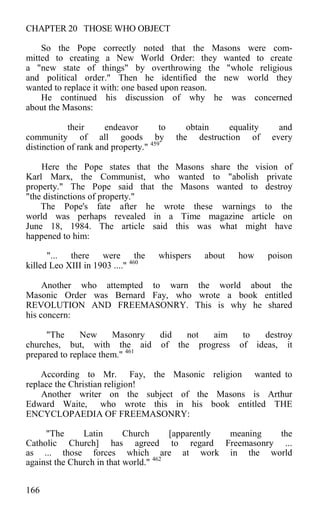 CHAPTER 20 THOSE WHO OBJECT
So the Pope correctly noted that the Masons were com-
mitted to creating a New World Order: they wanted to create
a "new state of things" by overthrowing the "whole religious
and political order." Then he identified the new world they
wanted to replace it with: one based upon reason.
He continued his discussion of why he was concerned
about the Masons:
their endeavor to obtain equality and
community of all goods by the destruction of every
distinction of rank and property." 459
Here the Pope states that the Masons share the vision of
Karl Marx, the Communist, who wanted to "abolish private
property." The Pope said that the Masons wanted to destroy
"the distinctions of property."
The Pope's fate after he wrote these warnings to the
world was perhaps revealed in a Time magazine article on
June 18, 1984. The article said this was what might have
happened to him:
"... there were the whispers about how poison
killed Leo XIII in 1903 ...." 460
Another who attempted to warn the world about the
Masonic Order was Bernard Fay, who wrote a book entitled
REVOLUTION AND FREEMASONRY. This is why he shared
his concern:
"The New Masonry did not aim to destroy
churches, but, with the aid of the progress of ideas, it
prepared to replace them." 461
According to Mr. Fay, the Masonic religion wanted to
replace the Christian religion!
Another writer on the subject of the Masons is Arthur
Edward Waite, who wrote this in his book entitled THE
ENCYCLOPAEDIA OF FREEMASONRY:
"The Latin Church [apparently meaning the
Catholic Church] has agreed to regard Freemasonry ...
as ... those forces which are at work in the world
against the Church in that world." 462
166
 