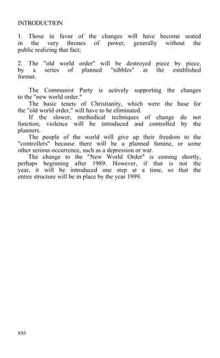 INTRODUCTION
1. Those in favor of the changes will have become seated
in the very thrones of power, generally without the
public realizing that fact;
2. The "old world order" will be destroyed piece by piece,
by a series of planned "nibbles" at the established
format.
The Communist Party is actively supporting the changes
to the "new world order."
The basic tenets of Christianity, which were the base for
the "old world order," will have to be eliminated.
If the slower, methodical techniques of change do not
function, violence will be introduced and controlled by the
planners.
The people of the world will give up their freedom to the
"controllers" because there will be a planned famine, or some
other serious occurrence, such as a depression or war.
The change to the "New World Order" is coming shortly,
perhaps beginning after 1989. However, if that is not the
year, it will be introduced one step at a time, so that the
entire structure will be in place by the year 1999.
xxi
 