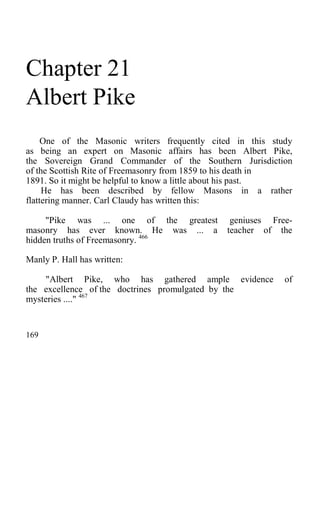 Chapter 21
Albert Pike
One of the Masonic writers frequently cited in this study
as being an expert on Masonic affairs has been Albert Pike,
the Sovereign Grand Commander of the Southern Jurisdiction
of the Scottish Rite of Freemasonry from 1859 to his death in
1891. So it might be helpful to know a little about his past.
He has been described by fellow Masons in a rather
flattering manner. Carl Claudy has written this:
"Pike was ... one of the greatest geniuses Free-
masonry has ever known. He was ... a teacher of the
hidden truths of Freemasonry. 466
Manly P. Hall has written:
"Albert Pike, who has gathered ample evidence of
the excellence of the doctrines promulgated by the
mysteries ...." 467
169
 