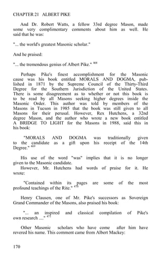 CHAPTER 21 ALBERT PIKE
And Dr. Robert Watts, a fellow 33rd degree Mason, made
some very complimentary comments about him as well. He
said that he was:
"... the world's greatest Masonic scholar."
And he praised:
"... the tremendous genius of Albert Pike." 468
Perhaps Pike's finest accomplishment for the Masonic
cause was his book entitled MORALS AND DOGMA, pub-
lished in 1871 by the Supreme Council of the Thirty-Third
Degree for the Southern Jurisdiction of the United States.
There is some disagreement as to whether or not this book is
to be read by all Masons seeking higher degrees inside the
Masonic Order. This author was told by members of the
Masons in Tucson in 1985 that the book was still given to all
Masons for their perusal. However, Rex Hutchens, a 32nd
degree Mason, and the author who wrote a new book entitled
A BRIDGE TO LIGHT for the Masons in 1988, said this in
his book:
"MORALS AND DOGMA was traditionally given
to the candidate as a gift upon his receipt of the 14th
Degree." 469
His use of the word "was" implies that it is no longer
given to the Masonic candidate.
However, Mr. Hutchens had words of praise for it. He
wrote:
"Contained within its pages are some of the most
profound teachings of the Rite." 470
Henry Clausen, one of Mr. Pike's successors as Sovereign
Grand Commander of the Masons, also praised his book:
"... an inspired and classical compilation of Pike's
own research ...." 471
Other Masonic scholars who have come after him have
revered his name. This comment came from Albert Mackey:
170
 