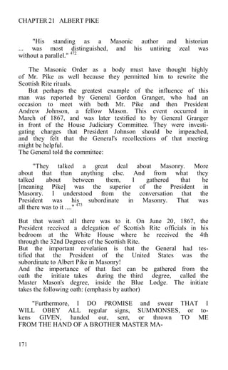 CHAPTER 21 ALBERT PIKE
"His standing as a Masonic author and historian
... was most distinguished, and his untiring zeal was
without a parallel." 472
The Masonic Order as a body must have thought highly
of Mr. Pike as well because they permitted him to rewrite the
Scottish Rite rituals.
But perhaps the greatest example of the influence of this
man was reported by General Gordon Granger, who had an
occasion to meet with both Mr. Pike and then President
Andrew Johnson, a fellow Mason. This event occurred in
March of 1867, and was later testified to by General Granger
in front of the House Judiciary Committee. They were investi-
gating charges that President Johnson should be impeached,
and they felt that the General's recollections of that meeting
might be helpful.
The General told the committee:
"They talked a great deal about Masonry. More
about that than anything else. And from what they
talked about between them, I gathered that he
[meaning Pike] was the superior of the President in
Masonry. I understood from the conversation that the
President was his subordinate in Masonry. That was
all there was to it ...." 473
But that wasn't all there was to it. On June 20, 1867, the
President received a delegation of Scottish Rite officials in his
bedroom at the White House where he received the 4th
through the 32nd Degrees of the Scottish Rite.
But the important revelation is that the General had tes-
tified that the President of the United States was the
subordinate to Albert Pike in Masonry!
And the importance of that fact can be gathered from the
oath the initiate takes during the third degree, called the
Master Mason's degree, inside the Blue Lodge. The initiate
takes the following oath: (emphasis by author)
"Furthermore, I DO PROMISE and swear THAT I
WILL OBEY ALL regular signs, SUMMONSES, or to-
kens GIVEN, handed out, sent, or thrown TO ME
FROM THE HAND OF A BROTHER MASTER MA-
171
 