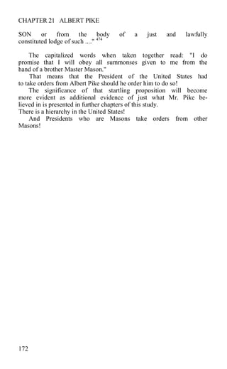 CHAPTER 21 ALBERT PIKE
SON or from the body of a just and lawfully
constituted lodge of such ...." 474
The capitalized words when taken together read: "I do
promise that I will obey all summonses given to me from the
hand of a brother Master Mason."
That means that the President of the United States had
to take orders from Albert Pike should he order him to do so!
The significance of that startling proposition will become
more evident as additional evidence of just what Mr. Pike be-
lieved in is presented in further chapters of this study.
There is a hierarchy in the United States!
And Presidents who are Masons take orders from other
Masons!
172
 