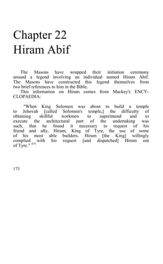 Chapter 22
Hiram Abif
The Masons have wrapped their initiation ceremony
around a legend involving an individual named Hiram Abif.
The Masons have constructed this legend themselves from
two brief references to him in the Bible.
This information on Hiram comes from Mackey's ENCY-
CLOPAEDIA:
"When King Solomon was about to build a temple
to Jehovah [called Solomon's temple,] the difficulty of
obtaining skillful workmen to superintend and to
execute the architectural part of the undertaking was
such, that he found it necessary to request of his
friend and ally, Hiram, King of Tyre, the use of some
of his most able builders. Hiram [the King] willingly
complied with his request [and dispatched] Hiram out
of Tyre." 475
173
 