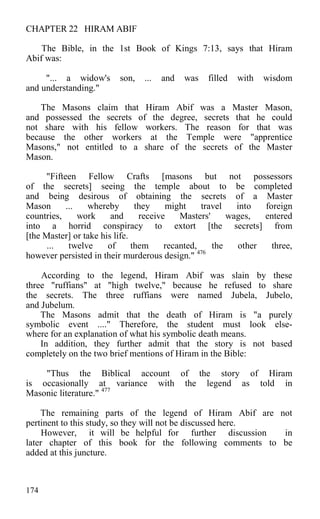 CHAPTER 22 HIRAM ABIF
The Bible, in the 1st Book of Kings 7:13, says that Hiram
Abif was:
"... a widow's son, ... and was filled with wisdom
and understanding."
The Masons claim that Hiram Abif was a Master Mason,
and possessed the secrets of the degree, secrets that he could
not share with his fellow workers. The reason for that was
because the other workers at the Temple were "apprentice
Masons," not entitled to a share of the secrets of the Master
Mason.
"Fifteen Fellow Crafts [masons but not possessors
of the secrets] seeing the temple about to be completed
and being desirous of obtaining the secrets of a Master
Mason ... whereby they might travel into foreign
countries, work and receive Masters' wages, entered
into a horrid conspiracy to extort [the secrets] from
[the Master] or take his life.
... twelve of them recanted, the other three,
however persisted in their murderous design." 476
According to the legend, Hiram Abif was slain by these
three "ruffians" at "high twelve," because he refused to share
the secrets. The three ruffians were named Jubela, Jubelo,
and Jubelum.
The Masons admit that the death of Hiram is "a purely
symbolic event ...." Therefore, the student must look else-
where for an explanation of what his symbolic death means.
In addition, they further admit that the story is not based
completely on the two brief mentions of Hiram in the Bible:
"Thus the Biblical account of the story of Hiram
is occasionally at variance with the legend as told in
Masonic literature." 477
The remaining parts of the legend of Hiram Abif are not
pertinent to this study, so they will not be discussed here.
However, it will be helpful for further discussion in
later chapter of this book for the following comments to be
added at this juncture.
174
 