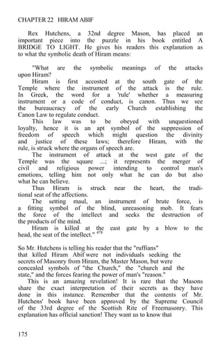 CHAPTER 22 HIRAM ABIF
Rex Hutchens, a 32nd degree Mason, has placed an
important piece into the puzzle in his book entitled A
BRIDGE TO LIGHT. He gives his readers this explanation as
to what the symbolic death of Hiram means:
"What are the symbolic meanings of the attacks
upon Hiram?
Hiram is first accosted at the south gate of the
Temple where the instrument of the attack is the rule.
In Greek, the word for a 'rule' whether a measuring
instrument or a code of conduct, is canon. Thus we see
the bureaucracy of the early Church establishing the
Canon Law to regulate conduct.
This law was to be obeyed with unquestioned
loyalty, hence it is an apt symbol of the suppression of
freedom of speech which might question the divinity
and justice of these laws; therefore Hiram, with the
rule, is struck where the organs of speech are.
The instrument of attack at the west gate of the
Temple was the square ...; it represents the merger of
civil and religious power intending to control man's
emotions, telling him not only what he can do but also
what he can believe.
Thus Hiram is struck near the heart, the tradi-
tional seat of the affections.
The setting maul, an instrument of brute force, is
a fitting symbol of the blind, unreasoning mob. It fears
the force of the intellect and seeks the destruction of
the products of the mind.
Hiram is killed at the east gate by a blow to the
head, the seat of the intellect." 478
So Mr. Hutchens is telling his reader that the "ruffians"
that killed Hiram Abif were not individuals seeking the
secrets of Masonry from Hiram, the Master Mason, but were
concealed symbols of "the Church," the "church and the
state," and the forces fearing the power of man's "reason."
This is an amazing revelation! It is rare that the Masons
share the exact interpretation of their secrets as they have
done in this instance. Remember that the contents of Mr.
Hutchens' book have been approved by the Supreme Council
of the 33rd degree of the Scottish Rite of Freemasonry. This
explanation has official sanction! They want us to know that
175
 