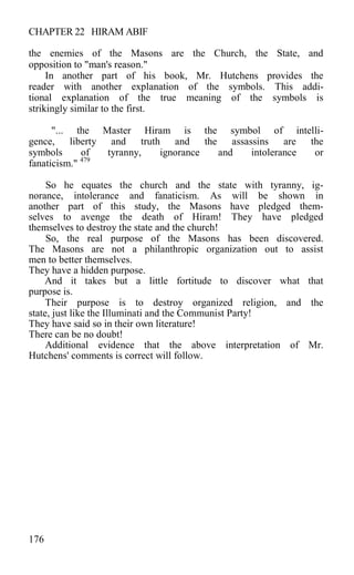 CHAPTER 22 HIRAM ABIF
the enemies of the Masons are the Church, the State, and
opposition to "man's reason."
In another part of his book, Mr. Hutchens provides the
reader with another explanation of the symbols. This addi-
tional explanation of the true meaning of the symbols is
strikingly similar to the first.
"... the Master Hiram is the symbol of intelli-
gence, liberty and truth and the assassins are the
symbols of tyranny, ignorance and intolerance or
fanaticism." 479
So he equates the church and the state with tyranny, ig-
norance, intolerance and fanaticism. As will be shown in
another part of this study, the Masons have pledged them-
selves to avenge the death of Hiram! They have pledged
themselves to destroy the state and the church!
So, the real purpose of the Masons has been discovered.
The Masons are not a philanthropic organization out to assist
men to better themselves.
They have a hidden purpose.
And it takes but a little fortitude to discover what that
purpose is.
Their purpose is to destroy organized religion, and the
state, just like the Illuminati and the Communist Party!
They have said so in their own literature!
There can be no doubt!
Additional evidence that the above interpretation of Mr.
Hutchens' comments is correct will follow.
176
 