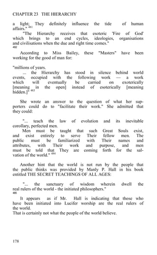 CHAPTER 23 THE HIERARCHY
a light; They definitely influence the tide of human
affairs." 481
"The Hierarchy receives that esoteric 'Fire of God'
which brings to an end cycles, ideologies, organisations
and civilisations when the due and right time comes."
482
According to Miss Bailey, these "Masters" have been
working for the good of man for:
"millions of years.
... the Hierarchy has stood in silence behind world
events, occupied with the following work — a work
which will eventually be carried on exoterically
[meaning in the open] instead of esoterically [meaning
hidden.]" 483
She wrote an answer to the question of what her sup-
porters could do to "facilitate their work." She admitted that
they could:
"... teach the law of evolution and its inevitable
corollary, perfected men.
Men must be taught that such Great Souls exist,
and exist entirely to serve Their fellow men. The
public must be familiarized with Their names and
attributes, with Their work and purpose, and men
must be told that They are coming forth for the sal-
vation of the world." 484
Another hint that the world is not run by the people that
the public thinks was provided by Manly P. Hall in his book
entitled THE SECRET TEACHINGS OF ALL AGES:
"... the sanctuary of wisdom wherein dwell the
real rulers of the world - the initiated philosophers."
485
It appears as if Mr. Hall is indicating that those who
have been initiated into Lucifer worship are the real rulers of
the world.
That is certainly not what the people of the world believe.
178
 