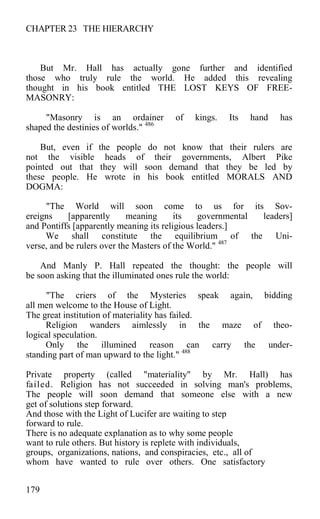 CHAPTER 23 THE HIERARCHY
But Mr. Hall has actually gone further and identified
those who truly rule the world. He added this revealing
thought in his book entitled THE LOST KEYS OF FREE-
MASONRY:
"Masonry is an ordainer of kings. Its hand has
shaped the destinies of worlds." 486
But, even if the people do not know that their rulers are
not the visible heads of their governments, Albert Pike
pointed out that they will soon demand that they be led by
these people. He wrote in his book entitled MORALS AND
DOGMA:
"The World will soon come to us for its Sov-
ereigns [apparently meaning its governmental leaders]
and Pontiffs [apparently meaning its religious leaders.]
We shall constitute the equilibrium of the Uni-
verse, and be rulers over the Masters of the World." 487
And Manly P. Hall repeated the thought: the people will
be soon asking that the illuminated ones rule the world:
"The criers of the Mysteries speak again, bidding
all men welcome to the House of Light.
The great institution of materiality has failed.
Religion wanders aimlessly in the maze of theo-
logical speculation.
Only the illumined reason can carry the under-
standing part of man upward to the light." 488
Private property (called "materiality" by Mr. Hall) has
failed. Religion has not succeeded in solving man's problems,
The people will soon demand that someone else with a new
get of solutions step forward.
And those with the Light of Lucifer are waiting to step
forward to rule.
There is no adequate explanation as to why some people
want to rule others. But history is replete with individuals,
groups, organizations, nations, and conspiracies, etc., all of
whom have wanted to rule over others. One satisfactory
179
 