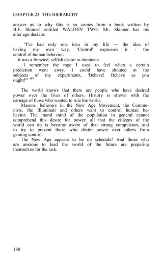 CHAPTER 23 THE HIERARCHY
answer as to why this is so comes from a book written by
B.F. Skinner entitled WALDEN TWO. Mr. Skinner has his
alter ego declare:
"I've had only one idea in my life — the idea of
having my own way. 'Control' expresses it - the
control of human behavior.
... it was a frenzied, selfish desire to dominate.
I remember the rage I used to feel when a certain
prediction went awry. I could have shouted at the
subjects of my experiments, 'Behave! Behave as you
ought!'" 489
The world knows that there are people who have desired
power over the lives of others. History is strewn with the
carnage of those who wanted to rule the world.
Masons, believers in the New Age Movement, the Commu-
nists, the Illuminati and others want to control human be-
havior. The moral mind of the population in general cannot
comprehend this desire for power; all that the citizens of the
world can do is become aware of that strong compulsion, and
to try to prevent those who desire power over others from
gaining control.
The New Age appears to be on schedule! And those who
are anxious to lead the world of the future are preparing
themselves for the task.
180
 