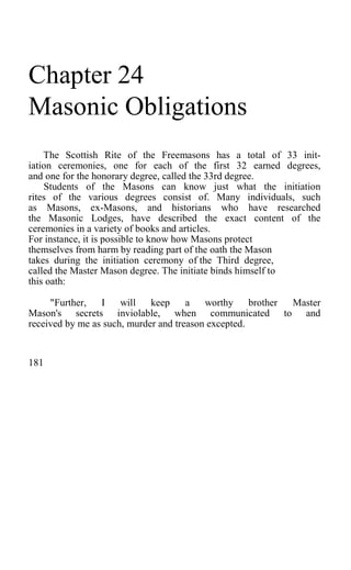 Chapter 24
Masonic Obligations
The Scottish Rite of the Freemasons has a total of 33 init-
iation ceremonies, one for each of the first 32 earned degrees,
and one for the honorary degree, called the 33rd degree.
Students of the Masons can know just what the initiation
rites of the various degrees consist of. Many individuals, such
as Masons, ex-Masons, and historians who have researched
the Masonic Lodges, have described the exact content of the
ceremonies in a variety of books and articles.
For instance, it is possible to know how Masons protect
themselves from harm by reading part of the oath the Mason
takes during the initiation ceremony of the Third degree,
called the Master Mason degree. The initiate binds himself to
this oath:
"Further, I will keep a worthy brother Master
Mason's secrets inviolable, when communicated to and
received by me as such, murder and treason excepted.
181
 