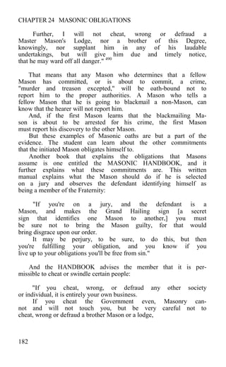 CHAPTER 24 MASONIC OBLIGATIONS
Further, I will not cheat, wrong or defraud a
Master Mason's Lodge, nor a brother of this Degree,
knowingly, nor supplant him in any of his laudable
undertakings, but will give him due and timely notice,
that he may ward off all danger." 490
That means that any Mason who determines that a fellow
Mason has committed, or is about to commit, a crime,
"murder and treason excepted," will be oath-bound not to
report him to the proper authorities. A Mason who tells a
fellow Mason that he is going to blackmail a non-Mason, can
know that the hearer will not report him.
And, if the first Mason learns that the blackmailing Ma-
son is about to be arrested for his crime, the first Mason
must report his discovery to the other Mason.
But these examples of Masonic oaths are but a part of the
evidence. The student can learn about the other commitments
that the initiated Mason obligates himself to.
Another book that explains the obligations that Masons
assume is one entitled the MASONIC HANDBOOK, and it
further explains what these commitments are. This written
manual explains what the Mason should do if he is selected
on a jury and observes the defendant identifying himself as
being a member of the Fraternity:
"If you're on a jury, and the defendant is a
Mason, and makes the Grand Hailing sign [a secret
sign that identifies one Mason to another,] you must
be sure not to bring the Mason guilty, for that would
bring disgrace upon our order.
It may be perjury, to be sure, to do this, but then
you're fulfilling your obligation, and you know if you
live up to your obligations you'll be free from sin."
And the HANDBOOK advises the member that it is per-
missible to cheat or swindle certain people:
"If you cheat, wrong, or defraud any other society
or individual, it is entirely your own business.
If you cheat the Government even, Masonry can-
not and will not touch you, but be very careful not to
cheat, wrong or defraud a brother Mason or a lodge,
182
 