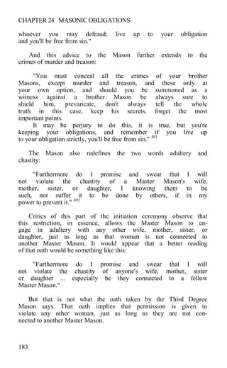 CHAPTER 24 MASONIC OBLIGATIONS
whoever you may defraud; live up to your obligation
and you'll be free from sin."
And this advice to the Mason further extends to the
crimes of murder and treason:
"You must conceal all the crimes of your brother
Masons, except murder and treason, and these only at
your own option, and should you be summoned as a
witness against a brother Mason be always sure to
shield him, prevaricate, don't always tell the whole
truth in this case, keep his secrets, forget the most
important points.
It may be perjury to do this, it is true, but you're
keeping your obligations, and remember if you live up
to your obligation strictly, you'll be free from sin." 491
The Mason also redefines the two words adultery and
chastity:
"Furthermore do I promise and swear that I will
not violate the chastity of a Master Mason's wife,
mother, sister, or daughter, I knowing them to be
such, nor suffer it to be done by others, if in my
power to prevent it." 492
Critics of this part of the initiation ceremony observe that
this restriction, in essence, allows the Master Mason to en-
gage in adultery with any other wife, mother, sister, or
daughter, just as long as that woman is not connected to
another Master Mason. It would appear that a better reading
of that oath would be something like this:
"Furthermore do I promise and swear that I will
not violate the chastity of anyone's wife, mother, sister
or daughter ... especially be they connected to a fellow
Master Mason."
But that is not what the oath taken by the Third Degree
Mason says. That oath implies that permission is given to
violate any other woman, just as long as they are not con-
nected to another Master Mason.
183
 