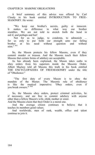 CHAPTER 24 MASONIC OBLIGATIONS
A brief summary of this advice was offered by Carl
Claudy in his book entitled INTRODUCTION TO FREE-
MASONRY. He wrote:
"We keep our brother's secrets, guilty or innocent.
It makes no difference in what way our brother
stumbles. We are not told to stretch forth the hand in
aid if, and perhaps and but!
Not for us to judge, to condemn, to admonish ...
for us only to put forth our strength unto our failing
brother at his need without question and without
stint." 493
So, the Mason protects his fellow Masons, even if they
commit murder or treason. And the Masons teach their fellow
Masons that certain forms of adultery are acceptable.
As has already been explained, the Mason takes oaths to
obey orders from his superiors inside the Masonic Order.
Albert Mackey told all Masons this truth in his book entitled
THE ENCYCLOPAEDIA OF FREEMASONRY under the title
of "Obedience:"
"The first duty of every Mason is to obey the
mandate of the Master. The Masonic rule of obedience
is like the nautical imperative: 'Obey orders, even if
you break owners.'" 494
So, the Masons obey orders, protect criminal activities, lie
if necessary, and are free to commit adultery with anyone
other than a fellow Mason's wife, child, mother or sister.
And the Masons claim that their Order is a moral one.
And the average citizen continues to believe that it
teaches its members good values.
And worldwide, men of rank, wealth, office and talent
continue to join it.
184
 