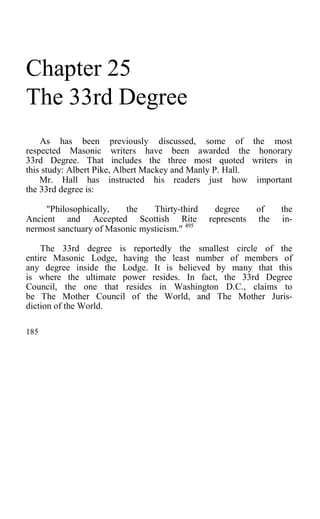 Chapter 25
The 33rd Degree
As has been previously discussed, some of the most
respected Masonic writers have been awarded the honorary
33rd Degree. That includes the three most quoted writers in
this study: Albert Pike, Albert Mackey and Manly P. Hall.
Mr. Hall has instructed his readers just how important
the 33rd degree is:
"Philosophically, the Thirty-third degree of the
Ancient and Accepted Scottish Rite represents the in-
nermost sanctuary of Masonic mysticism." 495
The 33rd degree is reportedly the smallest circle of the
entire Masonic Lodge, having the least number of members of
any degree inside the Lodge. It is believed by many that this
is where the ultimate power resides. In fact, the 33rd Degree
Council, the one that resides in Washington D.C., claims to
be The Mother Council of the World, and The Mother Juris-
diction of the World.
185
 