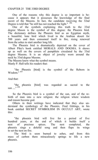 CHAPTER 25 THE 33RD DEGREE
One of the reasons why this degree is so important is be-
cause it appears that it possesses the knowledge of the final
secret of the Masons. In fact, the candidate receiving the 32nd
Degree is told that "he still has not reached the light." 496
One of the symbols explaining this truth to the 33rd
degree Mason is the symbol of this degree: the Phoenix bird.
The dictionary defines the Phoenix bird as an Egyptian myth,
a beautiful, lone bird which lived in the Arabian desert for
500 years and then consumed itself in fire, rising renewed
from the ashes to start another long life.
The Phoenix bird is dramatically depicted on the cover of
Albert Pike's book entitled MORALS AND DOGMA. It shows
up as well on the covers of pamphlets circulated by the 33rd
degree Masons. It is an object of jewelry worn around the
neck by 33rd degree Masons.
The Masons know what the symbol means.
Manly P. Hall tells his readers that:
"the Phoenix [bird] is the symbol of the Reborn in
Wisdom." 497
And that:
"the phoenix [bird] was regarded as sacred to the
sun ...." 498
So the Phoenix bird is a symbol of the sun, and of the re-
birth of man into a new religion: the religion where wisdom
and reason become god.
Others in their writings have indicated that they also un-
derstand the symbology of the Phoenix. Fred Gittings, in his
book entitled SECRET SYMBOLISM IN OCCULT ART, wrote
this:
"the phoenix bird will live for a period of five
hundred years, at the end of which it builds itself a
nest of precious spices. The nest completed, the
phoenix sings a doleful song and then flaps its wings
to set the nest on fire.
The bird is soon burned to ashes, and from this
mass of carbon there miraculously springs to life a new
phoenix.
186
 