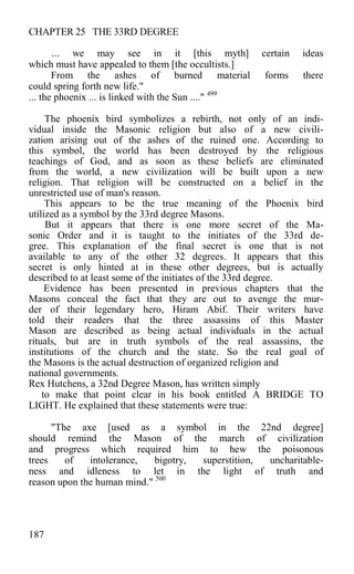 CHAPTER 25 THE 33RD DEGREE
... we may see in it [this myth] certain ideas
which must have appealed to them [the occultists.]
From the ashes of burned material forms there
could spring forth new life."
... the phoenix ... is linked with the Sun ...." 499
The phoenix bird symbolizes a rebirth, not only of an indi-
vidual inside the Masonic religion but also of a new civili-
zation arising out of the ashes of the ruined one. According to
this symbol, the world has been destroyed by the religious
teachings of God, and as soon as these beliefs are eliminated
from the world, a new civilization will be built upon a new
religion. That religion will be constructed on a belief in the
unrestricted use of man's reason.
This appears to be the true meaning of the Phoenix bird
utilized as a symbol by the 33rd degree Masons.
But it appears that there is one more secret of the Ma-
sonic Order and it is taught to the initiates of the 33rd de-
gree. This explanation of the final secret is one that is not
available to any of the other 32 degrees. It appears that this
secret is only hinted at in these other degrees, but is actually
described to at least some of the initiates of the 33rd degree.
Evidence has been presented in previous chapters that the
Masons conceal the fact that they are out to avenge the mur-
der of their legendary hero, Hiram Abif. Their writers have
told their readers that the three assassins of this Master
Mason are described as being actual individuals in the actual
rituals, but are in truth symbols of the real assassins, the
institutions of the church and the state. So the real goal of
the Masons is the actual destruction of organized religion and
national governments.
Rex Hutchens, a 32nd Degree Mason, has written simply
to make that point clear in his book entitled A BRIDGE TO
LIGHT. He explained that these statements were true:
"The axe [used as a symbol in the 22nd degree]
should remind the Mason of the march of civilization
and progress which required him to hew the poisonous
trees of intolerance, bigotry, superstition, uncharitable-
ness and idleness to let in the light of truth and
reason upon the human mind." 500
187
 