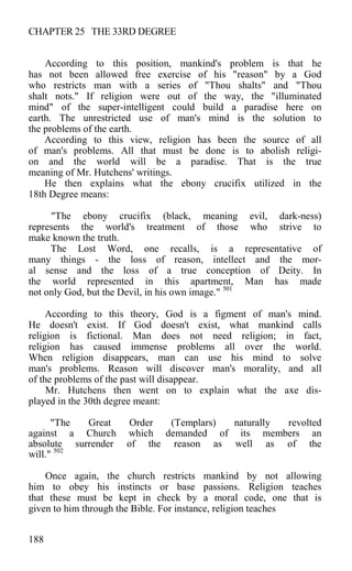 CHAPTER 25 THE 33RD DEGREE
According to this position, mankind's problem is that he
has not been allowed free exercise of his "reason" by a God
who restricts man with a series of "Thou shalts" and "Thou
shalt nots." If religion were out of the way, the "illuminated
mind" of the super-intelligent could build a paradise here on
earth. The unrestricted use of man's mind is the solution to
the problems of the earth.
According to this view, religion has been the source of all
of man's problems. All that must be done is to abolish religi-
on and the world will be a paradise. That is the true
meaning of Mr. Hutchens' writings.
He then explains what the ebony crucifix utilized in the
18th Degree means:
"The ebony crucifix (black, meaning evil, dark-ness)
represents the world's treatment of those who strive to
make known the truth.
The Lost Word, one recalls, is a representative of
many things - the loss of reason, intellect and the mor-
al sense and the loss of a true conception of Deity. In
the world represented in this apartment, Man has made
not only God, but the Devil, in his own image." 501
According to this theory, God is a figment of man's mind.
He doesn't exist. If God doesn't exist, what mankind calls
religion is fictional. Man does not need religion; in fact,
religion has caused immense problems all over the world.
When religion disappears, man can use his mind to solve
man's problems. Reason will discover man's morality, and all
of the problems of the past will disappear.
Mr. Hutchens then went on to explain what the axe dis-
played in the 30th degree meant:
"The Great Order (Templars) naturally revolted
against a Church which demanded of its members an
absolute surrender of the reason as well as of the
will." 502
Once again, the church restricts mankind by not allowing
him to obey his instincts or base passions. Religion teaches
that these must be kept in check by a moral code, one that is
given to him through the Bible. For instance, religion teaches
188
 