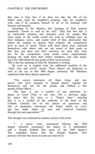 CHAPTER 25 THE 33RD DEGREE
that man is truly free if he does not take the life of his
fellow man, steal his neighbor's property, take his neighbor's
wife, and if he conducts himself in all of his dealings with
honesty and integrity.
According to the Masons, this teaching of God restricts
mankind's "reason as well as his will." They feel that this is
an intolerable situation and remedies must be sought. But
since many in the world would not wish to willingly give up
their religious views, and would rebel if they discovered that
others are seeking to destroy their religion, the conspirators
have to meet in secret. Those with these plans must surround
themselves with others who are not aware of their goals so
that they can deny that their activities are what they truly
are. So the conspirators work inside secret organizations,
keeping the truth from their fellow members, and only teach-
ing a few individuals the true goals of their secret society.
This is the true meaning of what Mr. Hutchens is writing.
He went on to explain what the additional symbols of the
"skull, tiara and crown" meant. These objects are displayed as
well as the axe in this 30th degree ceremony. Mr. Hutchens
explained what these objects represent:
"The crown represents all those kings and em-
perors who have usurped or abused power, reigned for
themselves and not for the people and robbed a free
people of their liberty ....
The tiara is not a symbol of any particular re-
ligion or creed [This is not true. On a previous page,
he states that the tiara is a "Pope's tiara," meaning
that it is a symbol of the authority of the head of the
Catholic Church] but of the patron of ignorance and
ally of despotism [obviously the Pope] which in every
age has made dupes of men and enslaved humanity
through fear and superstition." 503
This thought was continued in another section of his book:
"... a grave voice announced [during the 30th
degree initiation ceremony] the duties of a philosopher
and a Knight Kadosh [the name of the 30th degree.]
The candidate learns that the Knight Kadosh 'now
pursues with feet that never tire and eyes that never
189
 