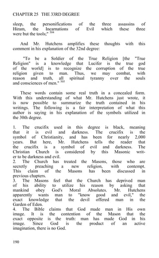 CHAPTER 25 THE 33RD DEGREE
sleep, the personifications of the three assassins of
Hiram, the Incarnations of Evil which these three
were but the tools;" 504
And Mr. Hutchens amplifies these thoughts with this
comment in his explanation of the 32nd degree:
"To be a Soldier of the True Religion [the "True
Religion" is a knowledge that Lucifer is the true god
of the world] is to recognize the corruption of the true
religion given to man. Thus, we may combat, with
reason and truth, all spiritual tyranny over the souls
and consciences of men." 505
These words contain some real truth in a concealed form.
With this understanding of what Mr. Hutchens just wrote, it
is now possible to summarize the truth contained in his
writings. The following is a fair interpretation of what this
author is saying in his explanation of the symbols utilized in
the 30th degree.
1. The crucifix used in this degree is black, meaning
that it is evil and darkness. The crucifix is the
symbol of Christianity, and has been for nearly 2,000
years. But here, Mr. Hutchens tells the reader that
the crucifix is a symbol of evil and darkness. The
Christian Church is considered by this Masonic writ-
er to be darkness and evil.
2. The Church has treated the Masons, those who are
secretly preaching a new religion, with contempt.
This claim of the Masons has been discussed in
previous chapters.
3. The Masons feel that the Church has deprived man
of his ability to utilize his reason by asking that
mankind obey God's Moral Absolutes. Mr. Hutchens
apparently wants man to "know good and evil," the
exact knowledge that the devil offered man in the
Garden of Eden.
4. The Bible claims that God made man in His own
image. It is the contention of the Mason that the
exact opposite is the truth: man has made God in his
image. Since God is the product of an active
imagination, there is no God.
190
 