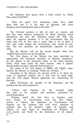 CHAPTER 25 THE 33RD DEGREE
Mr. Hutchens then quotes from a book written by Albert
Pike called LEGENDA:
"Men are good. Evil institutions alone have made
them bad; and it is the duty of Masonry and every
Knight to aid in leading them back to the truth." 506
The Christian position is that all men are sinners, and
that they must improve themselves by freely choosing moral
alternatives; but here Mr. Hutchens quotes Mr. Pike who
takes the opposite position: it is the environment that has
made man evil. In fact, man is good. Man is not at fault; if
only man could change the environment, man would be per-
fect. The two positions are diametrically opposed to each
other.
But the Masons will set the record straight when they
establish their control over all of mankind.
The 33rd degree of the Masons has been described as
representing "the innermost sanctuary of Masonic mysticism."
So this degree is the innermost center of the entire Masonic
Order. Here must reside the final mystery. And it appears
that the public can know what that final mystery is.
The motto of the 33rd degree is ORDO AB CHAO, trans-
lated by the Masons as meaning: Order out of Chaos. 507
According to the Masons, the present world is in chaos be-
cause of organized religion, but it will soon be made right.
And the 33rd degree Masons apparently are volunteering for
that task.
Adam Weishaupt, the founder of the Illuminati, put the
problem into the same perspective:
"Liberty and Equality are the essential rights
that man in his original and primitive perfection re-
ceived from nature.
Property struck the first blow at Equality; poli-
tical society or Governments were the first dispos-
sessors of Liberty: the supporters of Governments and
Property are the religions and civil laws; therefore to
reinstate man in his primitive rights of Equality and
Liberty, we must begin by destroying all Religion, all
civil society and finish by the destruction of all proper-
ty." 508
191
 