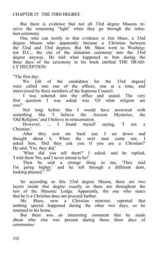 CHAPTER 25 THE 33RD DEGREE
But there is evidence that not all 33rd degree Masons re-
ceive the remaining "light" when they go through the initia-
tion ceremony.
One who can testify to that evidence is Jim Shaw, a 33rd
degree Mason who apparently became a Christian between
the 32nd and 33rd degrees. But Mr. Shaw went to Washing-
ton D.C., the site of the initiation ceremony into the 33rd
degree anyway. He told what happened to him during the
three days of the ceremony in his book entitled THE DEAD-
LY DECEPTION:
"The first day:
We [all of the candidates for the 33rd degree]
were called into one of the offices, one at a time, and
interviewed by three members of the Supreme Council.
I was ushered into the office and seated. The very
first question I was asked was 'Of what religion are
you?'
Not long before this I would have answered with
something like 'I believe the Ancient Mysteries, the
'Old Religion,' and I believe in reincarnation.
However, ... I found myself saying, 'I am a
Christian.'
After they sent me back out, I sat down and
thought about it. When the next man came out, I
asked him, 'Did they ask you if you are a Christian?'
He said, 'Yes, they did.'
'What did you tell them?' I asked, and he replied,
'I told them 'No, and I never intend to be!'
Then he said a strange thing to me, 'They said
I'm going higher,' and he left through a different door,
looking pleased." 509
So according to this 33rd degree Mason, there are two
layers inside that degree exactly as there are throughout the
rest of the Masonic Lodge. Apparently, the one who states
that he is a Christian does not proceed further.
Mr. Shaw, now a Christian minister, reported that
nothing special happened during the other two days, so he
returned to his home.
But there was an interesting comment that he made
about who else was present during those three days of
ceremonies:
192
 