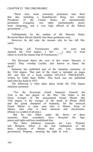 CHAPTER 25 THE 33RD DEGREE
"There were some extremely prominent men there
that day, including a Scandinavian King, two former
Presidents of the United States, an internationally
prominent evangelist, two other internationally prom-
inent clergymen, and a very high official of the federal
government ...." 510
Unfortunately for the student of the Masonic Order,
Reverend Shaw did not identify who these gentlemen were.
However, he did state the reasons why he has left Ma-
sonry:
"Having left Freemasonry after 19 years and
attained the 33rd degree, I feel ... a duty to warn
others to avoid the satanic trap of Freemasonry." 511
The Reverend shares the view of this writer: Masonry is
satanic! They worship Lucifer, also known as Satan, the
devil!
Someone has published part of the initiation ceremony of
the 33rd degree. That part of the ritual is included on pages
363 and 364 of a book entitled OCCULT THEOCRASY,
written by Edith Starr Miller. This book was not published
until after her death in 1933.
The following is what takes place inside the 33rd degree
initiation ceremony:
"For the Sovereign Grand Inspector General the
33rd is the last degree of the Rite. The Order is the
Great Avenger of the assassinated Grand Master [the
33rd degree is the avenger of the death of Hiram Abif]
and the grand champion of humanity, for the innocent
Grand Master is man, man who is Master, King of
Nature, man who is born innocent and unconscious.
[Hiram is a symbol of all men.]
But he has fallen under the blows of three
assassins, three scoundrels have thwarted his hap-
piness and rights and have annihilated him.
The three infamous assassins are Law, Property
and Religion. [Here is the true explanation of the
three assassins of Hiram: they are Law, meaning
government; Property, meaning the right to own
193
 