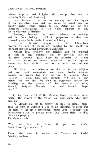 CHAPTER 25 THE 33RD DEGREE
private property; and Religion, the concept that man is
to live by God's moral absolutes.]
Law, because it is not in harmony with the rights
of the individual man and the duties of social man in
society, rights which belong to all. Duties are but the
immediate consequence of the rights inherent in all,
for the enjoyment of all rights.
Property, because the earth belongs to nobody
and its fruits belong to all in proportion as they are
required by each for the needs of his own well being.
Religion, because religion is but philosophies
evolved by men of genius and adopted by the people in
the belief that they would increase their well being.
Neither law, property nor religion can be imposed
on man as they annihilate him by depriving him of
his most precious rights. They are assassins on whom
we have sworn to wreck vengeance, enemies against
whom we have declared war to the death and without
quarter.
Of these three infamous enemies it is on religion
that we must concentrate our most deadly attacks,
because no people has ever survived its religion. Once
Religion is dead, Law and Property will fall to our
mercy, and we shall be able to regenerate society by
founding on the corpses of the assassins of man,
Masonic Religion, Masonic Law, and Masonic Prop-
erty." 512
So, the final secret of the Masonic Order has been made
public! The student of the Masons can now know what their
goals are.
The Masons are out to destroy the right to private prop-
erty; the right to worship a God in an organized religion; and
the right to set up a government based upon a concept that
government exists to protect man's God given rights to life,
liberty and property.
The Masons teach:
"You are here to think, if you can think;
And to learn, if you can learn." 513
Those who wish to expose the Masons can think!
And they can learn!
194
 
