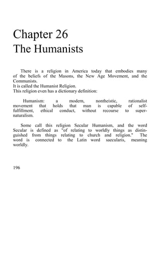 Chapter 26
The Humanists
There is a religion in America today that embodies many
of the beliefs of the Masons, the New Age Movement, and the
Communists.
It is called the Humanist Religion.
This religion even has a dictionary definition:
Humanism: a modern, nontheistic, rationalist
movement that holds that man is capable of self-
fulfillment, ethical conduct, without recourse to super-
naturalism.
Some call this religion Secular Humanism, and the word
Secular is defined as "of relating to worldly things as distin-
guished from things relating to church and religion." The
word is connected to the Latin word saecularis, meaning
worldly.
196
 