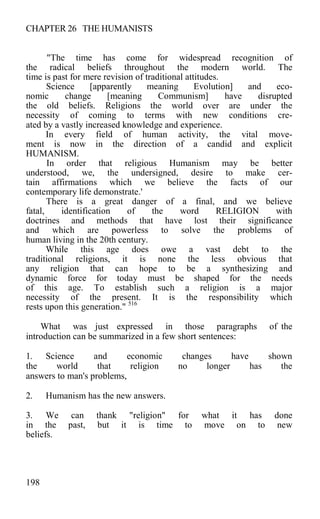 CHAPTER 26 THE HUMANISTS
"The time has come for widespread recognition of
the radical beliefs throughout the modern world. The
time is past for mere revision of traditional attitudes.
Science [apparently meaning Evolution] and eco-
nomic change [meaning Communism] have disrupted
the old beliefs. Religions the world over are under the
necessity of coming to terms with new conditions cre-
ated by a vastly increased knowledge and experience.
In every field of human activity, the vital move-
ment is now in the direction of a candid and explicit
HUMANISM.
In order that religious Humanism may be better
understood, we, the undersigned, desire to make cer-
tain affirmations which we believe the facts of our
contemporary life demonstrate.'
There is a great danger of a final, and we believe
fatal, identification of the word RELIGION with
doctrines and methods that have lost their significance
and which are powerless to solve the problems of
human living in the 20th century.
While this age does owe a vast debt to the
traditional religions, it is none the less obvious that
any religion that can hope to be a synthesizing and
dynamic force for today must be shaped for the needs
of this age. To establish such a religion is a major
necessity of the present. It is the responsibility which
rests upon this generation." 516
What was just expressed in those paragraphs of the
introduction can be summarized in a few short sentences:
1. Science and economic changes have shown
the world that religion no longer has the
answers to man's problems,
2. Humanism has the new answers.
3. We can thank "religion" for what it has done
in the past, but it is time to move on to new
beliefs.
198
 