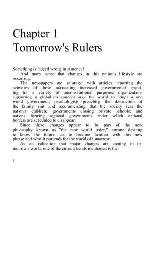 Chapter 1
Tomorrow's Rulers
Something is indeed wrong in America!
And many sense that changes in this nation's lifestyle are
occurring.
The newspapers are saturated with articles reporting the
activities of those advocating increased governmental spend-
ing for a variety of unconstitutional purposes; organizations
supporting a globalism concept urge the world to adopt a one
world government; psychologists preaching the destruction of
the family unit and recommending that the society rear the
nation's children; governments closing private schools; and
nations forming regional governments under which national
borders are scheduled to disappear.
Since these changes appear to be part of the new
philosophy known as "the new world order," anyone desiring
to know the future has to become familiar with this new
phrase and what it portends for the world of tomorrow.
As an indication that major changes are coming in to-
morrow's world, one of the current trends mentioned is the
1
 