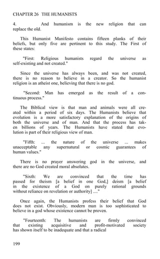 CHAPTER 26 THE HUMANISTS
4. And humanism is the new religion that can
replace the old.
This Humanist Manifesto contains fifteen planks of their
beliefs, but only five are pertinent to this study. The First of
these states:
"First: Religious humanists regard the universe as
self-existing and not created."
Since the universe has always been, and was not created,
there is no reason to believe in a creator. So the humanist
religion is an atheist one, believing that there is no god.
"Second: Man has emerged as the result of a con-
tinuous process."
The Biblical view is that man and animals were all cre-
ated within a period of six days. The Humanists believe that
evolution is a more satisfactory explanation of the origins of
both the universe and of man. And that the process has tak-
en billions of years. The Humanists have stated that evo-
lution is part of their religious view of man.
"Fifth: ... the nature of the universe ... makes
unacceptable any supernatural or cosmic guarantees of
human values."
There is no prayer answering god in the universe, and
there are no God created moral absolutes.
"Sixth: We are convinced that the time has
passed for theism [a belief in one God,] deism [a belief
in the existence of a God on purely rational grounds
without reliance on revelation or authority] ...."
Once again, the Humanists profess their belief that God
does not exist. Obviously, modern man is too sophisticated to
believe in a god whose existence cannot be proven.
"Fourteenth: The humanists are firmly convinced
that existing acquisitive and profit-motivated society
has shown itself to be inadequate and that a radical
199
 