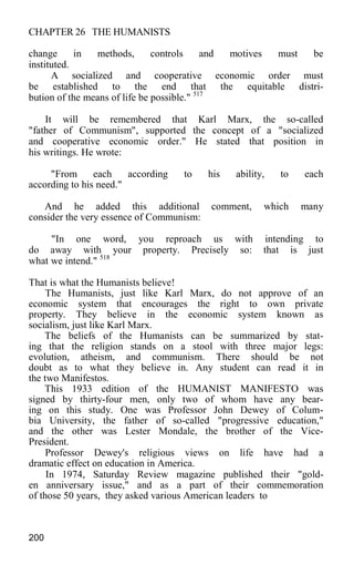 CHAPTER 26 THE HUMANISTS
change in methods, controls and motives must be
instituted.
A socialized and cooperative economic order must
be established to the end that the equitable distri-
bution of the means of life be possible." 517
It will be remembered that Karl Marx, the so-called
"father of Communism", supported the concept of a "socialized
and cooperative economic order." He stated that position in
his writings. He wrote:
"From each according to his ability, to each
according to his need."
And he added this additional comment, which many
consider the very essence of Communism:
"In one word, you reproach us with intending to
do away with your property. Precisely so: that is just
what we intend." 518
That is what the Humanists believe!
The Humanists, just like Karl Marx, do not approve of an
economic system that encourages the right to own private
property. They believe in the economic system known as
socialism, just like Karl Marx.
The beliefs of the Humanists can be summarized by stat-
ing that the religion stands on a stool with three major legs:
evolution, atheism, and communism. There should be not
doubt as to what they believe in. Any student can read it in
the two Manifestos.
This 1933 edition of the HUMANIST MANIFESTO was
signed by thirty-four men, only two of whom have any bear-
ing on this study. One was Professor John Dewey of Colum-
bia University, the father of so-called "progressive education,"
and the other was Lester Mondale, the brother of the Vice-
President.
Professor Dewey's religious views on life have had a
dramatic effect on education in America.
In 1974, Saturday Review magazine published their "gold-
en anniversary issue," and as a part of their commemoration
of those 50 years, they asked various American leaders to
200
 