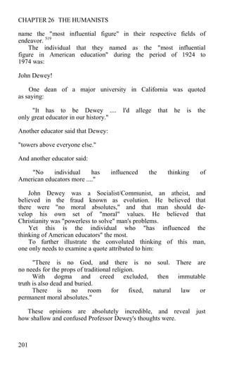 CHAPTER 26 THE HUMANISTS
name the "most influential figure" in their respective fields of
endeavor. 519
The individual that they named as the "most influential
figure in American education" during the period of 1924 to
1974 was:
John Dewey!
One dean of a major university in California was quoted
as saying:
"It has to be Dewey .... I'd allege that he is the
only great educator in our history."
Another educator said that Dewey:
"towers above everyone else."
And another educator said:
"No individual has influenced the thinking of
American educators more ...."
John Dewey was a Socialist/Communist, an atheist, and
believed in the fraud known as evolution. He believed that
there were "no moral absolutes," and that man should de-
velop his own set of "moral" values. He believed that
Christianity was "powerless to solve" man's problems.
Yet this is the individual who "has influenced the
thinking of American educators" the most.
To further illustrate the convoluted thinking of this man,
one only needs to examine a quote attributed to him:
"There is no God, and there is no soul. There are
no needs for the props of traditional religion.
With dogma and creed excluded, then immutable
truth is also dead and buried.
There is no room for fixed, natural law or
permanent moral absolutes."
These opinions are absolutely incredible, and reveal just
how shallow and confused Professor Dewey's thoughts were.
201
 