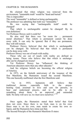 CHAPTER 26 THE HUMANISTS
He claimed that when religion was removed from the
environment, "immutable truth" would be "dead and buried."
This is impossible!
The word "immutable" is defined as being unchangeable.
The professor was admitting that truth was "immutable."
He was saying that "unchangeable truth" could be
changed!
That which is unchangeable cannot be changed! By its
own definition!
Yet Professor Dewey said it could be!
He also said that there was "no room for ... permanent
moral absolutes." That which is permanent cannot be done
away with. It can only be ignored. But if they are permanent,
they will still remain.
Professor Dewey believed that that which is unchangeable
can be changed. He believed that that which is permanent
can be done away with.
Professor Dewey was out of touch with reality.
Those who are out of touch with reality are defined as
being insane. Those who believe that that which is unchange-
able can be changed are insane!
Yet Professor Dewey has "influenced the thinking of
American educators more than any other educator."
And his religious beliefs are becoming the official religion
of America.
In 1973, on the fortieth anniversary of the issuance of the
first Manifesto, the Humanists issued the second Manifesto.
This one basically reaffirmed what the first Manifesto said:
"As in 1933, humanists still believe that
traditional theism, especially faith in the prayer-
hearing God, assumed to love and care for persons, to
hear and understand prayers, and to be able to do
something about them, is an unproved and outmoded
faith. No deity will save us; we must save ourselves." 520
Once again, the Humanists stated their belief that God
does not exist. Since there is no God, man is on his own.
Since man is on his own, man needs to create his own re-
ligion, and the Humanists have done just that.
The Second Principle of the Humanist Manifesto II states:
202
 