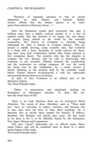 CHAPTER 26 THE HUMANISTS
"Promises of immortal salvation or fear of eternal
damnation are both illusory and harmful. Rather,
science affirms that the human species is an emer-
gence from natural evolutionary forms ...."
Here the Humanists restate their conviction that man is
nothing more than a highly evolved animal. It is a fact of
modern reality that this position is no longer the sole theory
of origins being offered to the world by the scientific
community. The Theory of Evolution is currently being
challenged by what is known as Creation Science. This ap-
proach is rapidly proving, using scientific data, that evolution
is a fraud and a hoax. Scientists of world renown are deser-
ting their long held evolutionary beliefs after being exposed to
this competing theory. The scientist who has the integrity to
compare the two theories side by side is discovering that
evolution is not scientific. Debates between the evolutionists
and the creationists on college campuses all over the world
are being won by the creationists. As a result, science is
slowly returning to the position held by the scientific world
before Charles Darwin revolutionized it with his unprovable
and unsound theories known as Evolution.
In spite of this, Evolution is an official part of the
Humanist religion.
The Third Principle reads:
"Ethics is autonomous and situational, needing no
theological or ideological sanction. To deny this dis-
torts the whole basis of life."
There is no God, therefore there are no God-given Moral
Absolutes. The words of these Absolutes, such as "Thou shalt
not," have no relevance to today's societies, and because this
is true, man does not have to obey these teachings. He is
therefore free to decide these matters for himself. It follows,
therefore, that Religion will shortly pass away. All that needs
to be done is for it to be officially buried by the Humanists,
New Agers, Masons and Communists.
This new "moral" philosophy has an official name, Situa-
tional Ethics, and will be examined more in detail in a subse-
quent chapter of this study.
The Fourth Principle states:
203
 